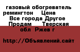 газовый обогреватель ремингтон  › Цена ­ 4 000 - Все города Другое » Продам   . Тверская обл.,Ржев г.